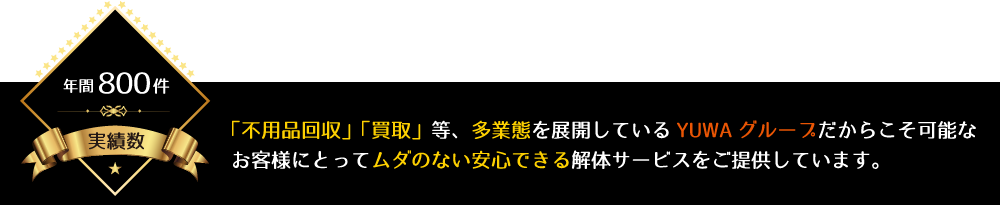 「不用品回収」「買取」等、多業態を展開しているYUWAグループだからこそ可能なお客様にとってムダのない安心できる解体サービスをご提供しています。
